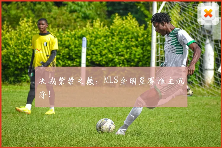 决战紫禁之巅,MLS全明星赛谁主沉浮!