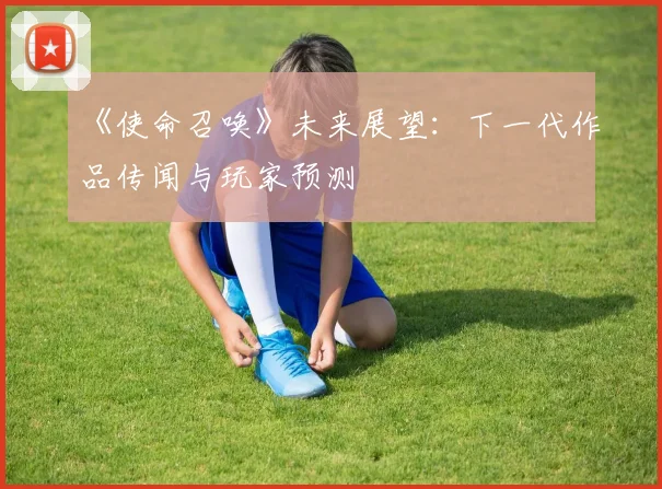 《使命召唤》未来展望:下一代作品传闻与玩家预测