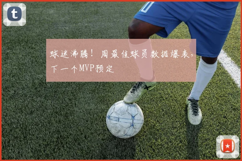 球迷沸腾!周最佳球员数据爆表,下一个MVP预定