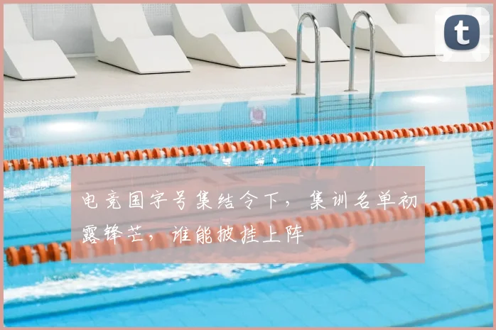电竞国字号集结令下,集训名单初露锋芒,谁能披挂上阵