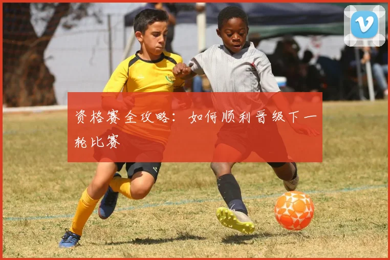 资格赛全攻略：如何顺利晋级下一轮比赛
