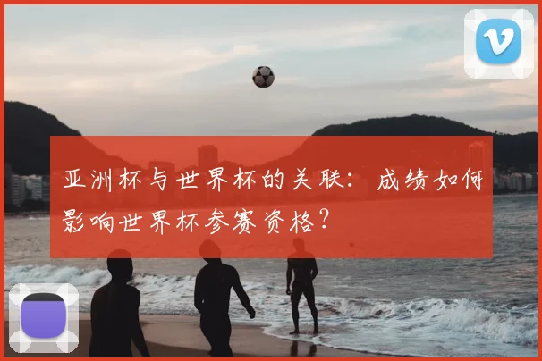 亚洲杯与世界杯的关联:成绩如何影响世界杯参赛资格?