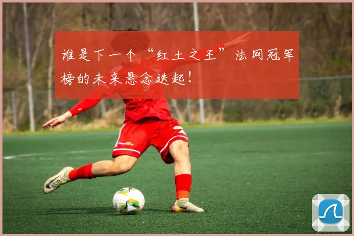 谁是下一个“红土之王”法网冠军榜的未来悬念迭起！