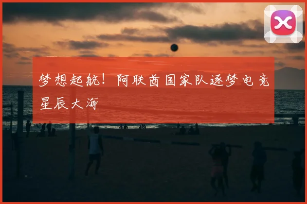 梦想起航！阿联酋国家队逐梦电竞星辰大海