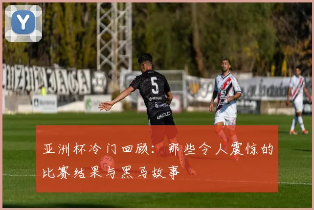 亚洲杯冷门回顾:那些令人震惊的比赛结果与黑马故事