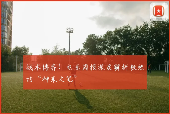 战术博弈!电竞周报深度解析教练的“神来之笔”