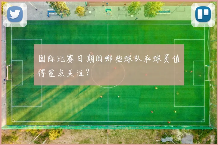 国际比赛日期间哪些球队和球员值得重点关注？
