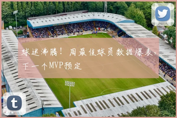 球迷沸腾！周最佳球员数据爆表，下一个MVP预定