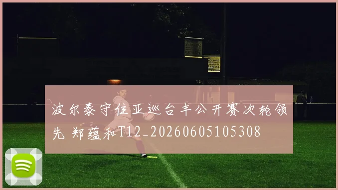 波尔泰守住亚巡台丰公开赛次轮领先 郑蕴和T12_20260605105308