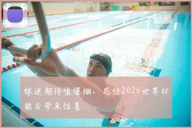 球迷期待值爆棚，恩佐2026世界杯能否带来惊喜