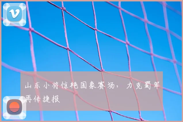 山东小将惊艳国象赛场，力克蜀军再传捷报