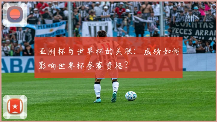 亚洲杯与世界杯的关联:成绩如何影响世界杯参赛资格?