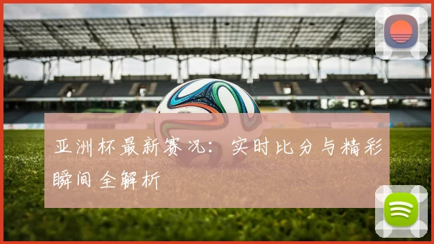 亚洲杯最新赛况:实时比分与精彩瞬间全解析