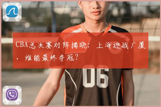 CBA总决赛对阵揭晓:上海迎战广厦,谁能最终夺冠?