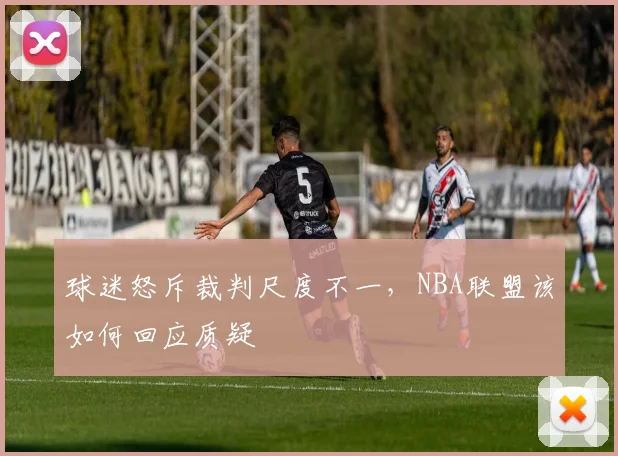 球迷怒斥裁判尺度不一，NBA联盟该如何回应质疑