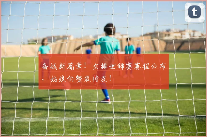 备战新篇章!女排世锦赛赛程公布,姑娘们整装待发!