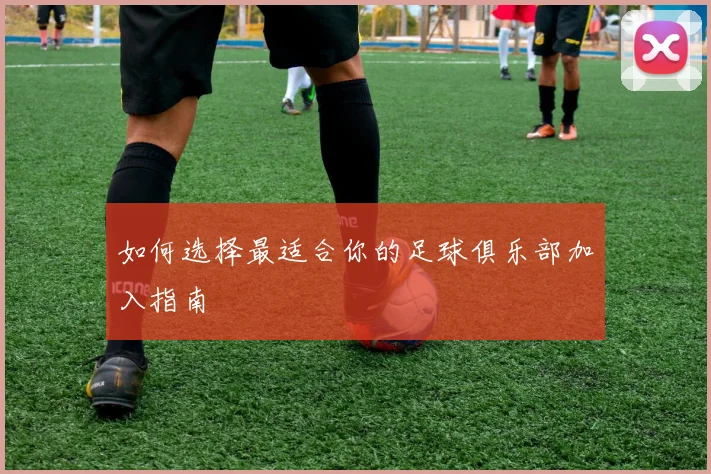 如何选择最适合你的足球俱乐部加入指南