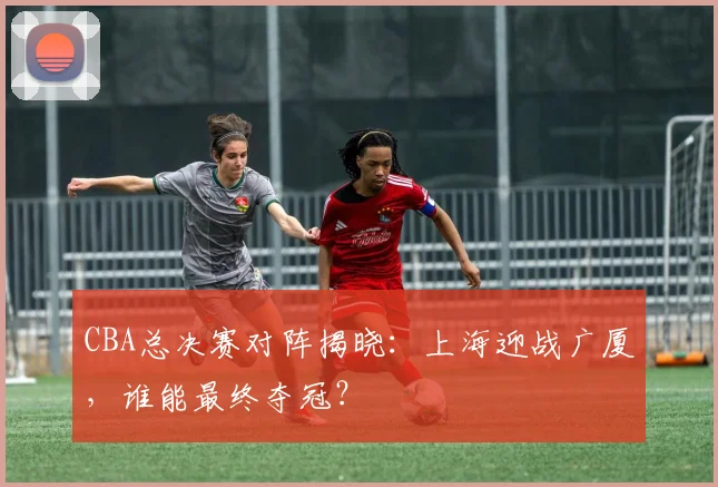 CBA总决赛对阵揭晓:上海迎战广厦,谁能最终夺冠?