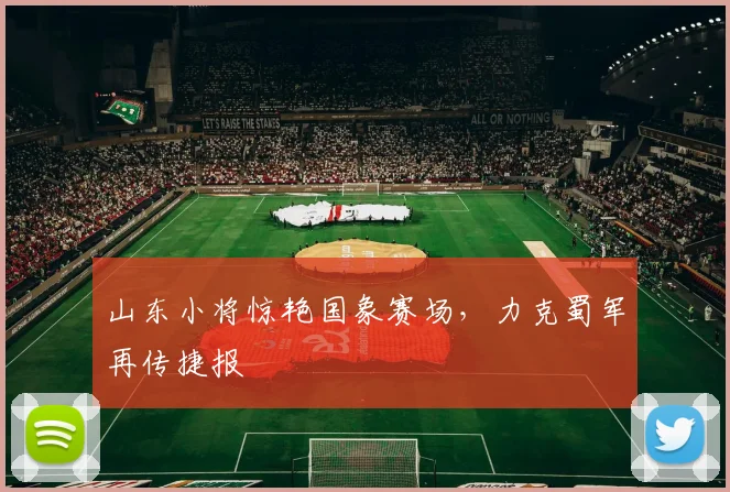 山东小将惊艳国象赛场，力克蜀军再传捷报
