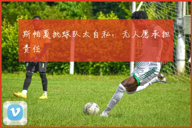 斯帕夏批球队太自私，无人愿承担责任