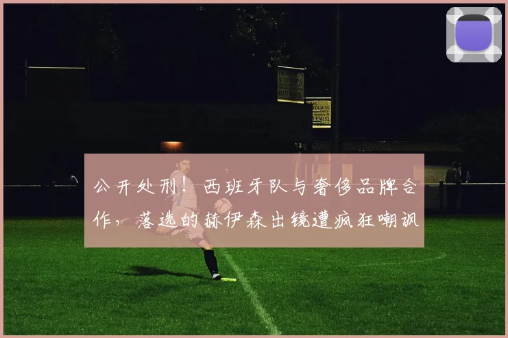公开处刑!西班牙队与奢侈品牌合作,落选的赫伊森出镜遭疯狂嘲讽